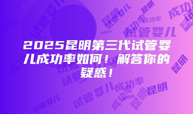 2025昆明第三代试管婴儿成功率如何！解答你的疑惑！