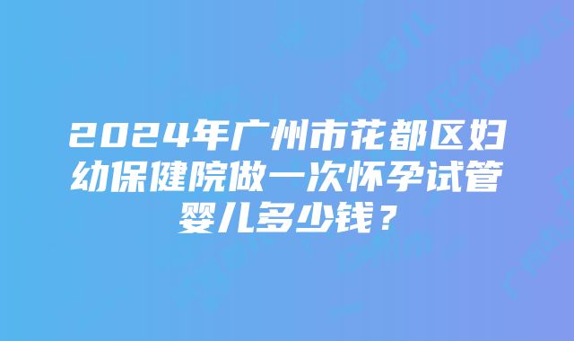 2024年广州市花都区妇幼保健院做一次怀孕试管婴儿多少钱？