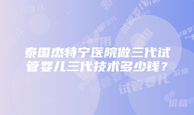 泰国杰特宁医院做三代试管婴儿三代技术多少钱？