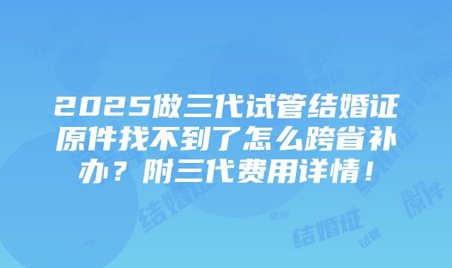 2025做三代试管结婚证原件找不到了怎么跨省补办？附三代费用详情！