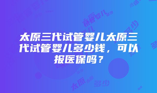 太原三代试管婴儿太原三代试管婴儿多少钱，可以报医保吗？