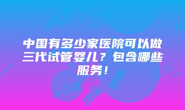 中国有多少家医院可以做三代试管婴儿？包含哪些服务！