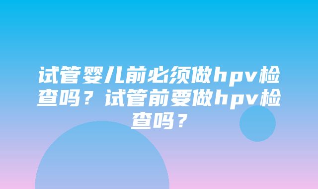 试管婴儿前必须做hpv检查吗？试管前要做hpv检查吗？