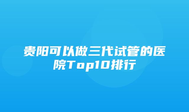 贵阳可以做三代试管的医院Top10排行