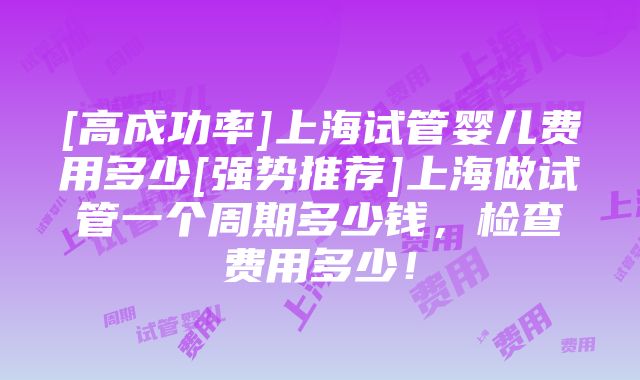 [高成功率]上海试管婴儿费用多少[强势推荐]上海做试管一个周期多少钱，检查费用多少！