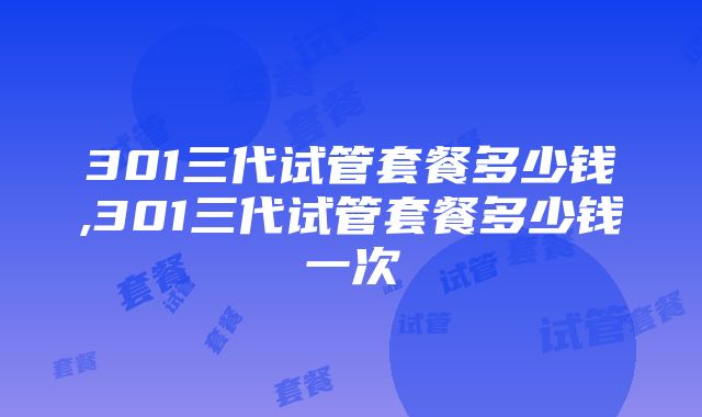 301三代试管套餐多少钱,301三代试管套餐多少钱一次