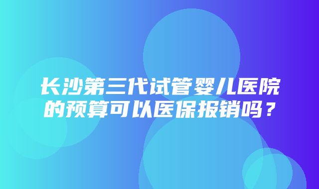 长沙第三代试管婴儿医院的预算可以医保报销吗？