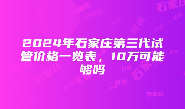 2024年石家庄第三代试管价格一览表，10万可能够吗