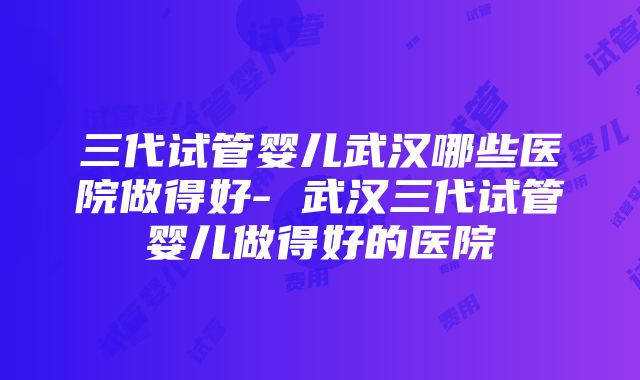 三代试管婴儿武汉哪些医院做得好- 武汉三代试管婴儿做得好的医院