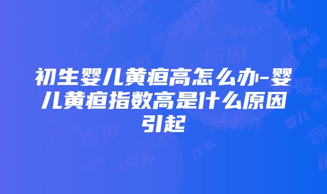 初生婴儿黄疸高怎么办-婴儿黄疸指数高是什么原因引起