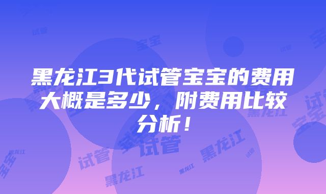 黑龙江3代试管宝宝的费用大概是多少，附费用比较分析！