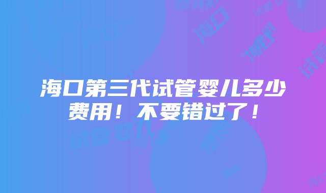 海口第三代试管婴儿多少费用！不要错过了！