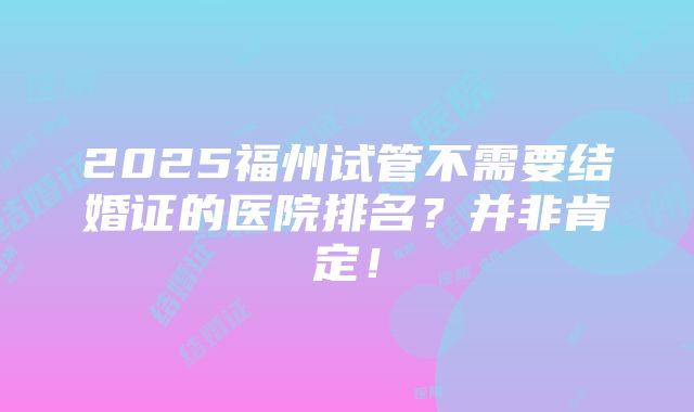 2025福州试管不需要结婚证的医院排名？并非肯定！