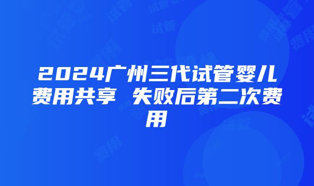 2024广州三代试管婴儿费用共享 失败后第二次费用