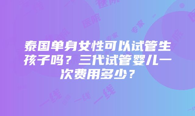 泰国单身女性可以试管生孩子吗？三代试管婴儿一次费用多少？