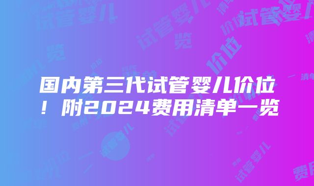 国内第三代试管婴儿价位！附2024费用清单一览