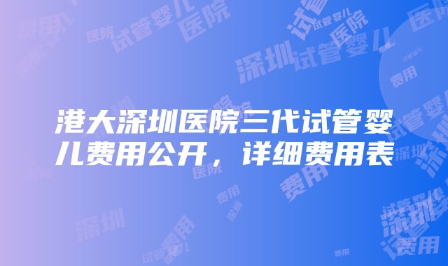 港大深圳医院三代试管婴儿费用公开，详细费用表