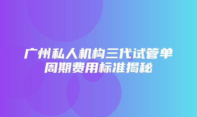 广州私人机构三代试管单周期费用标准揭秘