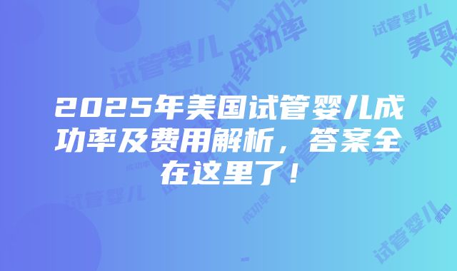 2025年美国试管婴儿成功率及费用解析，答案全在这里了！