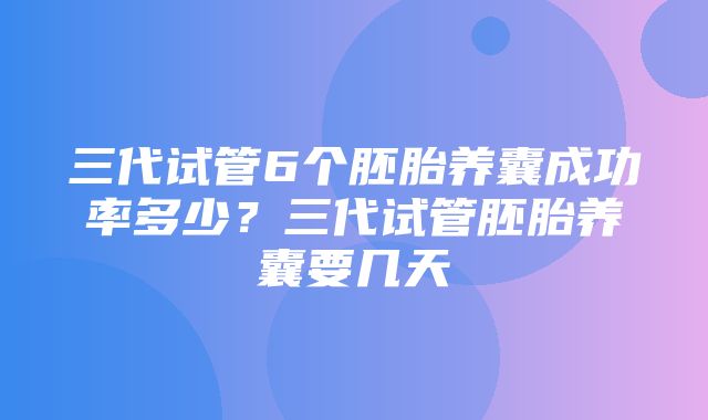 三代试管6个胚胎养囊成功率多少？三代试管胚胎养囊要几天