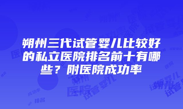 朔州三代试管婴儿比较好的私立医院排名前十有哪些？附医院成功率