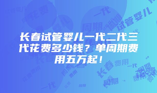 长春试管婴儿一代二代三代花费多少钱？单周期费用五万起！