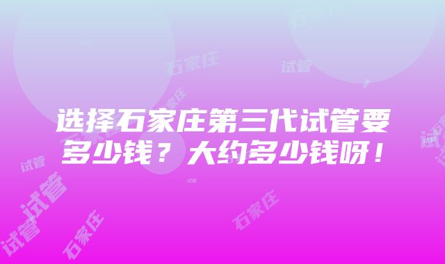 选择石家庄第三代试管要多少钱？大约多少钱呀！