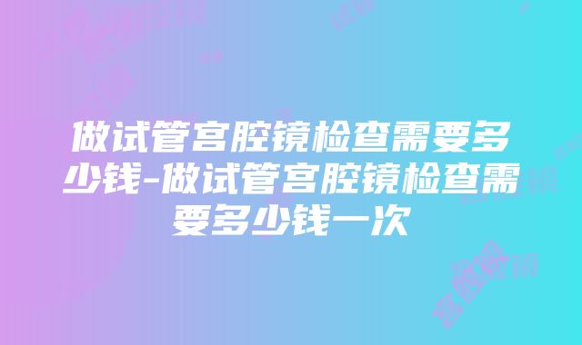 做试管宫腔镜检查需要多少钱-做试管宫腔镜检查需要多少钱一次