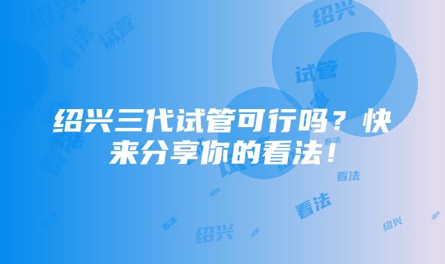 绍兴三代试管可行吗？快来分享你的看法！