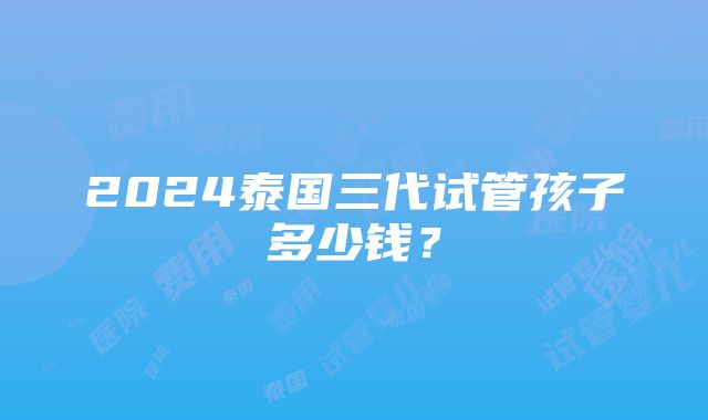 2024泰国三代试管孩子多少钱？