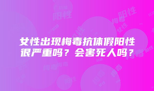 女性出现梅毒抗体假阳性很严重吗？会害死人吗？