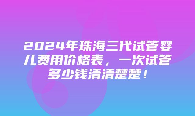 2024年珠海三代试管婴儿费用价格表，一次试管多少钱清清楚楚！