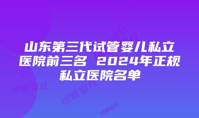 山东第三代试管婴儿私立医院前三名 2024年正规私立医院名单