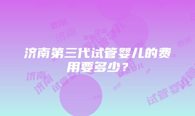 济南第三代试管婴儿的费用要多少？