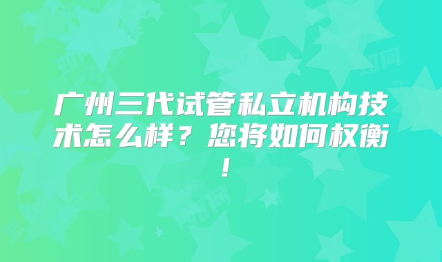 广州三代试管私立机构技术怎么样？您将如何权衡！