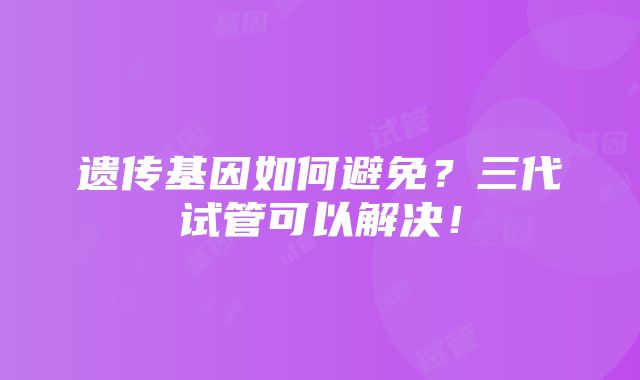 遗传基因如何避免？三代试管可以解决！