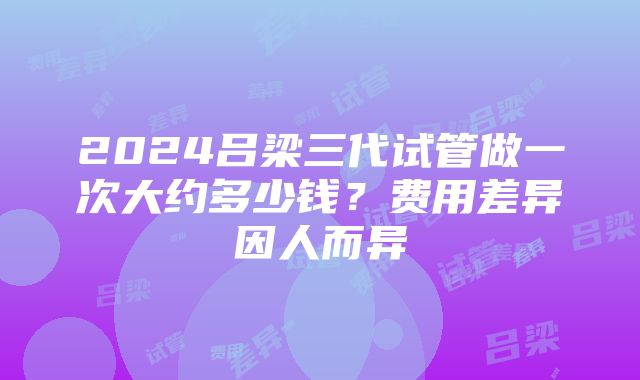 2024吕梁三代试管做一次大约多少钱？费用差异因人而异