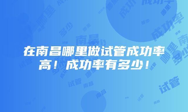 在南昌哪里做试管成功率高！成功率有多少！