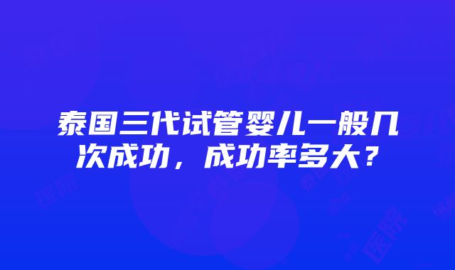 泰国三代试管婴儿一般几次成功，成功率多大？