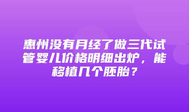 惠州没有月经了做三代试管婴儿价格明细出炉，能移植几个胚胎？