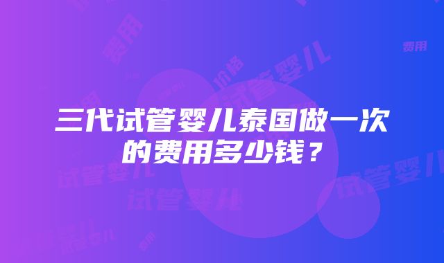 三代试管婴儿泰国做一次的费用多少钱？