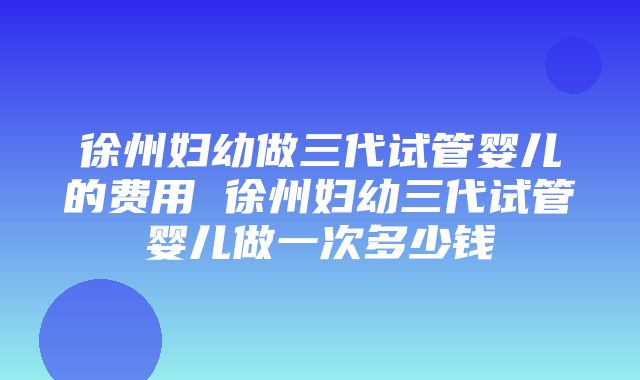 徐州妇幼做三代试管婴儿的费用 徐州妇幼三代试管婴儿做一次多少钱