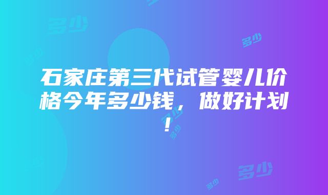 石家庄第三代试管婴儿价格今年多少钱，做好计划！