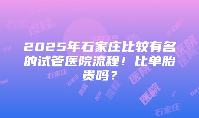 2025年石家庄比较有名的试管医院流程！比单胎贵吗？