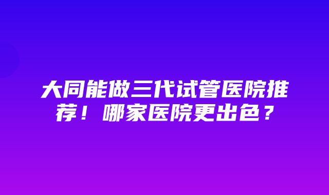 大同能做三代试管医院推荐！哪家医院更出色？