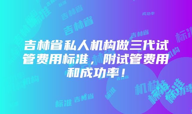 吉林省私人机构做三代试管费用标准，附试管费用和成功率！