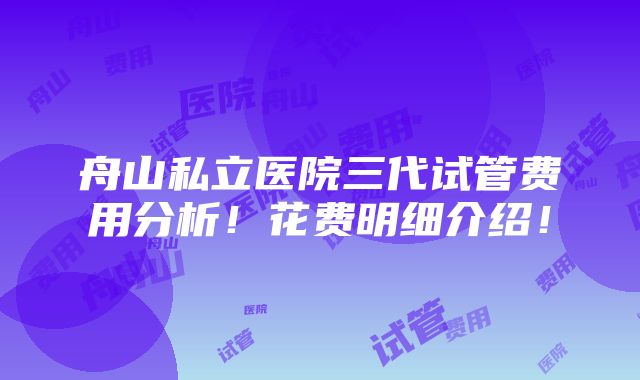 舟山私立医院三代试管费用分析！花费明细介绍！