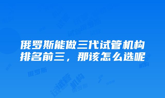 俄罗斯能做三代试管机构排名前三，那该怎么选呢