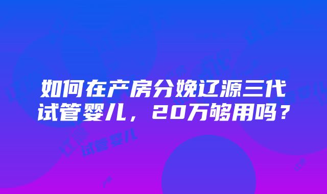 如何在产房分娩辽源三代试管婴儿，20万够用吗？