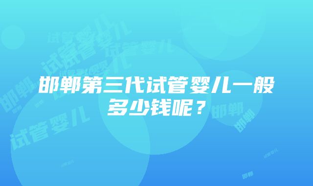 邯郸第三代试管婴儿一般多少钱呢？